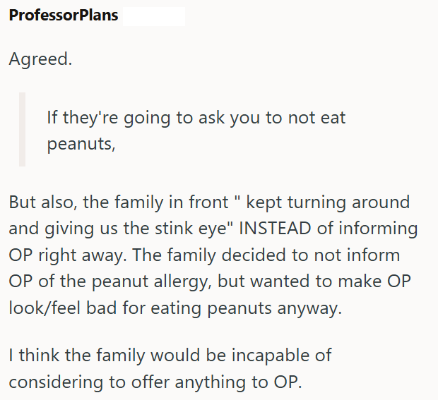 ProfessorPlans Agreed. If they're going to ask you to not eat peanuts, But also, the family in front " kept turning around and giving us the stink eye" INSTEAD of informing OP right away. The family decided to not inform OP of the peanut allergy, but wanted to make OP look/feel bad for eating peanuts anyway. I think the family would be incapable of considering to offer anything to OP.