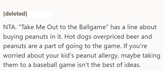 [deleted] NTA. "Take Me Out to the Ballgame" has a line about buying peanuts in it. Hot dogs overpriced beer and peanuts are a part of going to the game. If you're worried about your kid's peanut allergy, maybe taking them to a baseball game isn't the best of ideas.