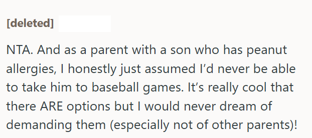 [deleted] NTA. And as a parent with a son who has peanut allergies, I honestly just assumed I'd never be able to take him to baseball games. It's really cool that there ARE options but I would never dream of demanding them (especially not of other parents)!