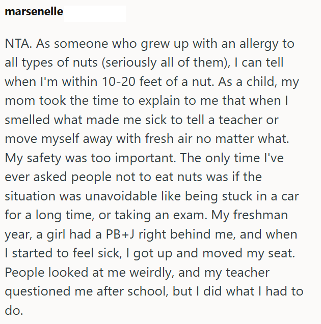 marsenelle NTA. As someone who grew up with an allergy to all types of nuts (seriously all of them), I can tell when I'm within 10-20 feet of a nut. As a child, my mom took the time to explain to me that when I smelled what made me sick to tell a teacher or move myself away with fresh air no matter what. My safety was too important. The only time I've ever asked people not to eat nuts was if the situation was unavoidable like being stuck in a car for a long time, or taking an exam. My freshman y