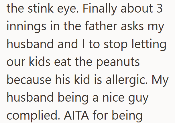 the stink eye. Finally about 3 innings in the father asks my husband and I to stop letting our kids eat the peanuts because his kid is allergic. My husband being a nice guy complied. AITA for being