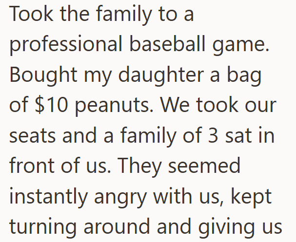 Took the family to a professional baseball game. Bought my daughter a bag of $10 peanuts. We took our seats and a family of 3 sat in front of us. They seemed instantly angry with us, kept turning around and giving us