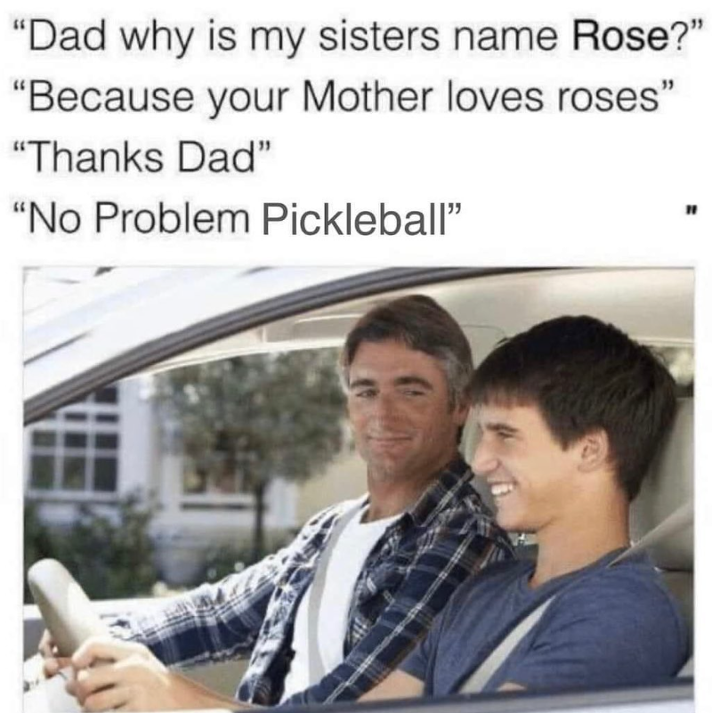 "Dad why is my sisters name Rose?" "Because your Mother loves roses" "Thanks Dad" "No Problem Pickleball" "
