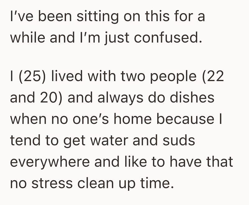 I've been sitting on this for a while and I'm just confused. I (25) lived with two people (22 and 20) and always do dishes when no one's home because I tend to get water and suds everywhere and like to have that no stress clean up time.