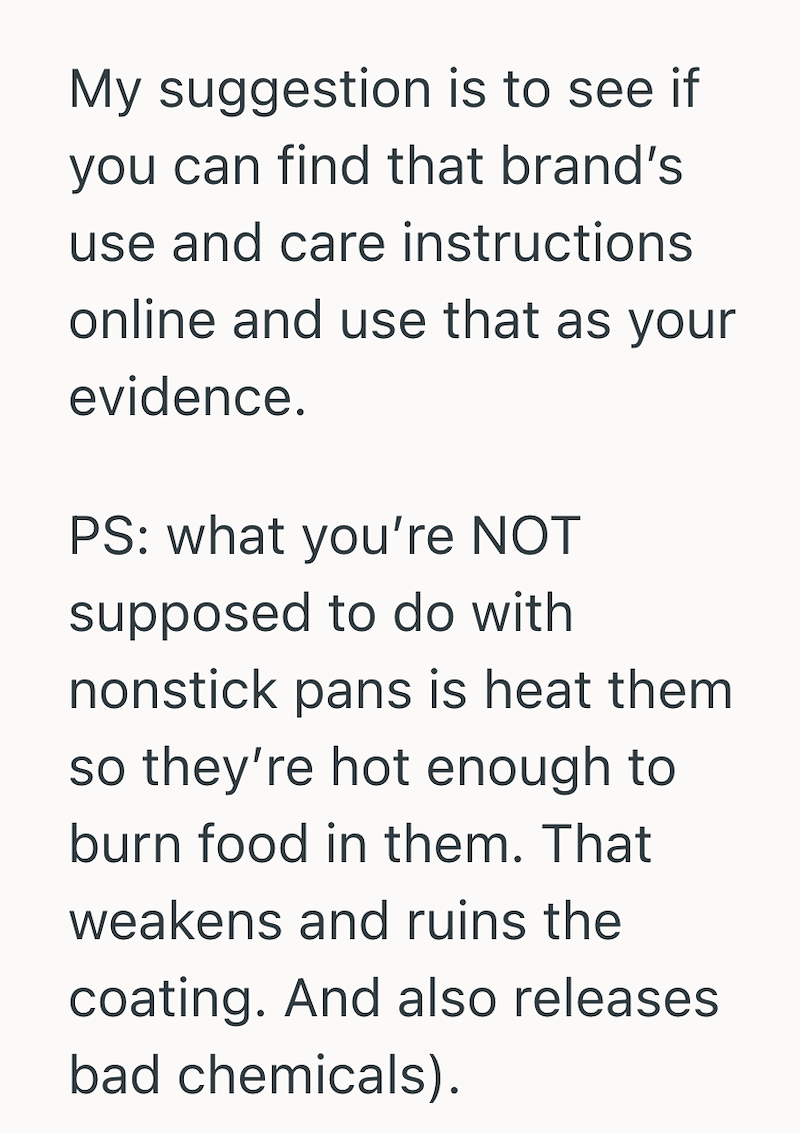 My suggestion is to see if you can find that brand's use and care instructions. online and use that as your evidence. PS: what you're NOT supposed to do with nonstick pans is heat them so they're hot enough to burn food in them. That weakens and ruins the coating. And also releases bad chemicals).