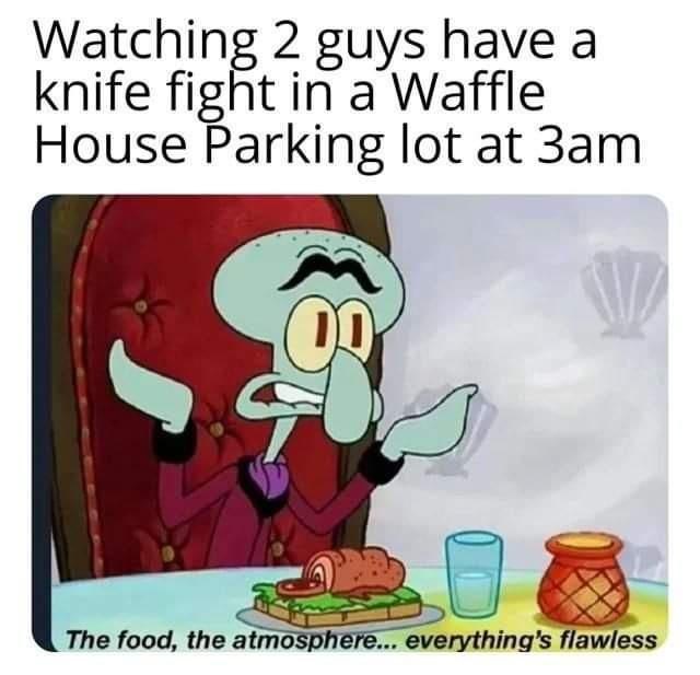 Watching 2 guys have a knife fight in a Waffle House Parking lot at 3am. DO The food, the atmosphere... everything's flawless