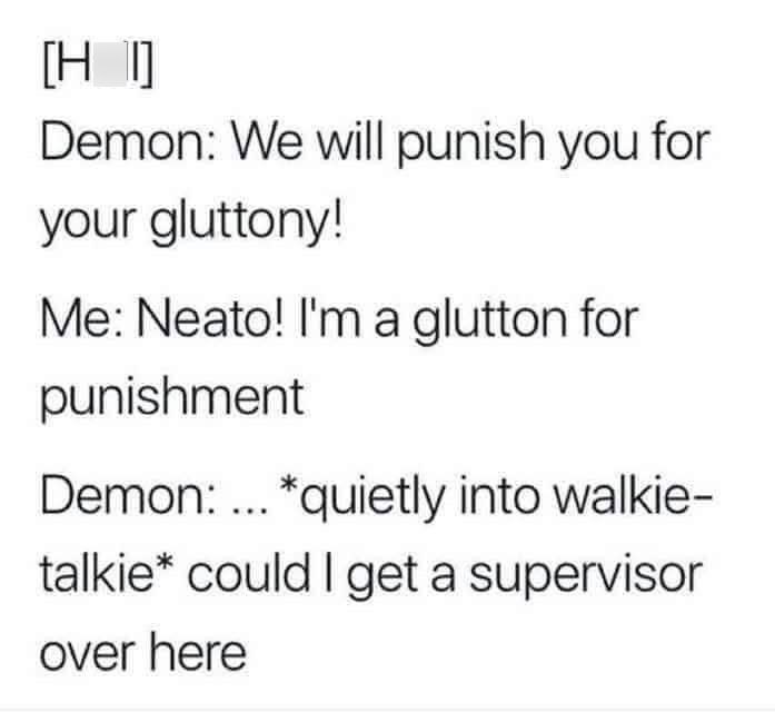 [HT] Demon: We will punish you for your gluttony! Me: Neato! I'm a glutton for punishment Demon... *quietly into walkie- talkie* could I get a supervisor over here