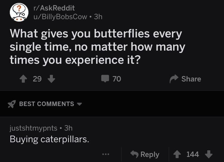 ? r/AskReddit u/Billy BobsCow⚫3h What gives you butterflies every single time, no matter how many times you experience it? +29 BEST COMMENTS justshtmypnts • 3h Buying caterpillars. 70 Share Reply 144