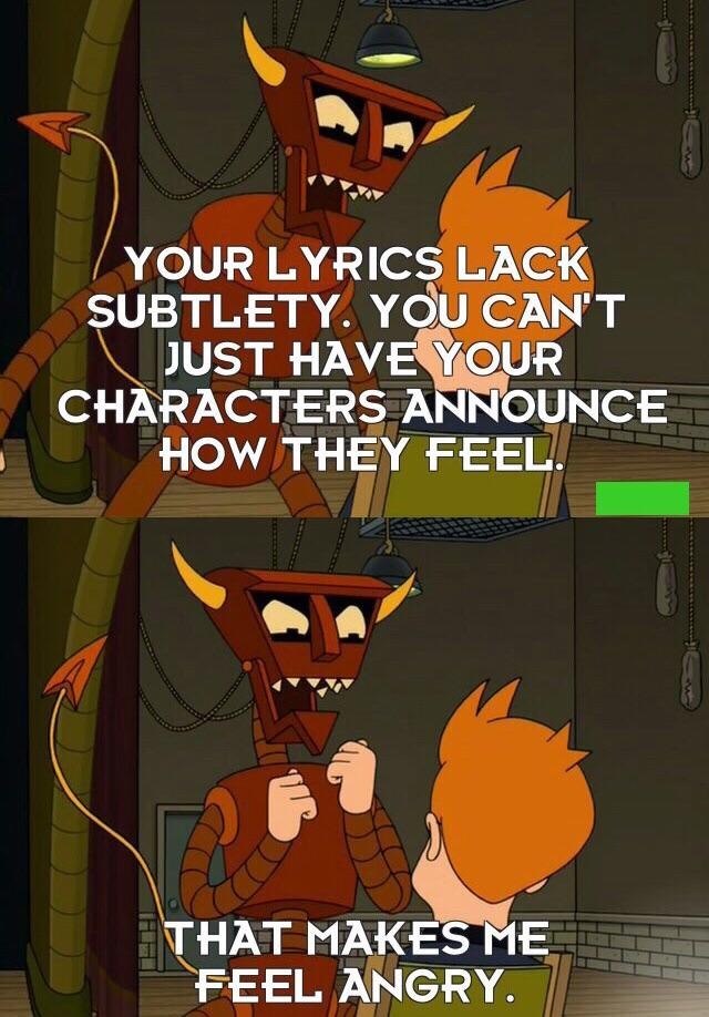 YOUR LYRICS LACK SUBTLETY. YOU CAN'T JUST HAVE YOUR CHARACTERS ANNOUNCE HOW THEY FEEL. THAT MAKES ME FEEL ANGRY.