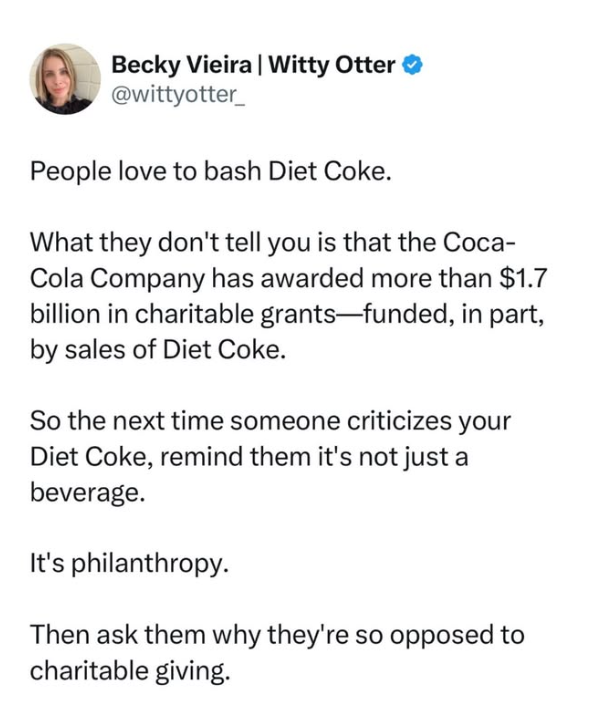 Becky Vieira | Witty Otter @wittyotter_ People love to bash Diet Coke. What they don't tell you is that the Coca- Cola Company has awarded more than $1.7 billion in charitable grants-funded, in part, by sales of Diet Coke. So the next time someone criticizes your Diet Coke, remind them it's not just a beverage. It's philanthropy. Then ask them why they're so opposed to charitable giving.