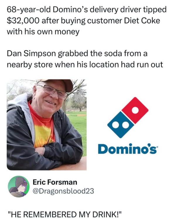 68-year-old Domino's delivery driver tipped $32,000 after buying customer Diet Coke with his own money Dan Simpson grabbed the soda from a nearby store when his location had run out •• Domino's Eric Forsman @Dragonsblood23 "HE REMEMBERED MY DRINK!"