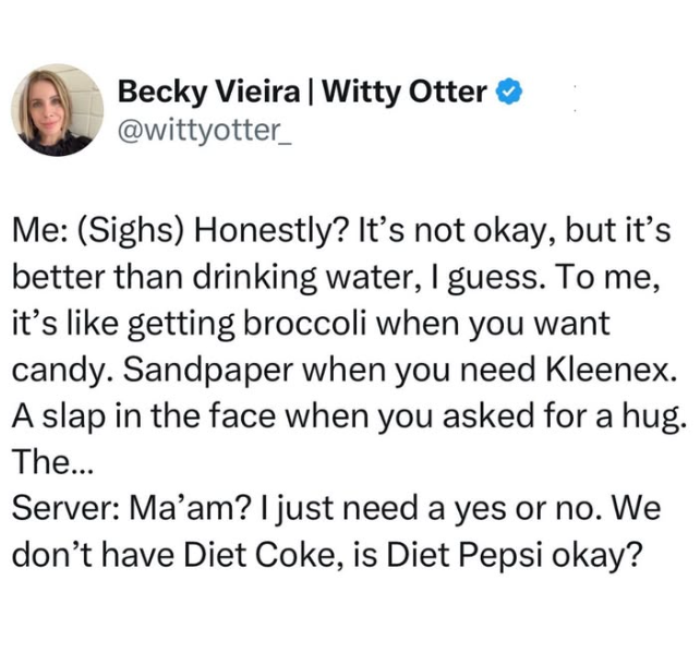 Becky Vieira | Witty Otter @wittyotter_ Me: (Sighs) Honestly? It's not okay, but it's better than drinking water, I guess. To me, it's like getting broccoli when you want candy. Sandpaper when you need Kleenex. A slap in the face when you asked for a hug. The... Server: Ma'am? I just need a yes or no. We don't have Diet Coke, is Diet Pepsi okay?