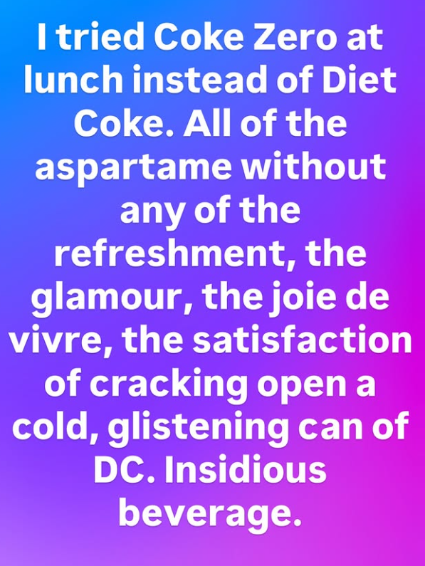 I tried Coke Zero at lunch instead of Diet Coke. All of the aspartame without any of the refreshment, the glamour, the joie de vivre, the satisfaction of cracking open a cold, glistening can of DC. Insidious beverage.