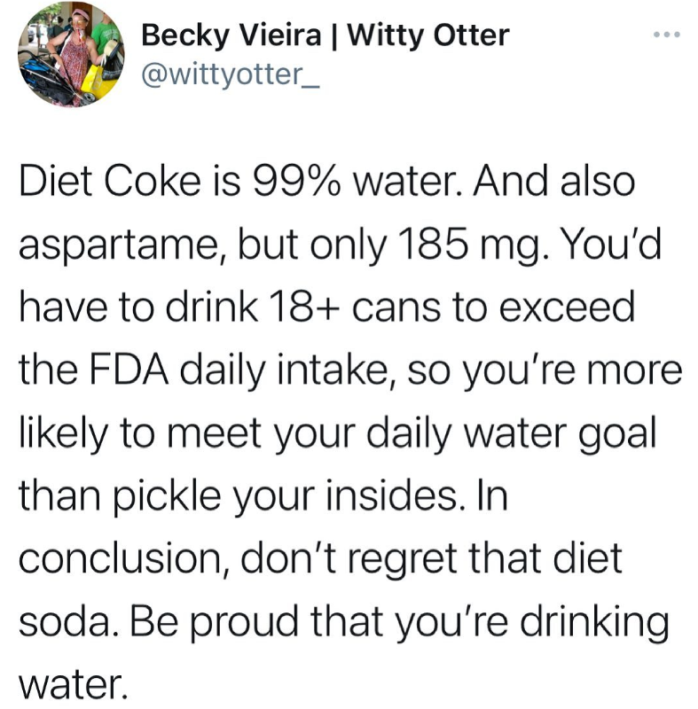 Becky Vieira | Witty Otter @wittyotter_ Diet Coke is 99% water. And also aspartame, but only 185 mg. You'd have to drink 18+ cans to exceed the FDA daily intake, so you're more likely to meet your daily water goal than pickle your insides. In conclusion, don't regret that diet soda. Be proud that you're drinking water.
