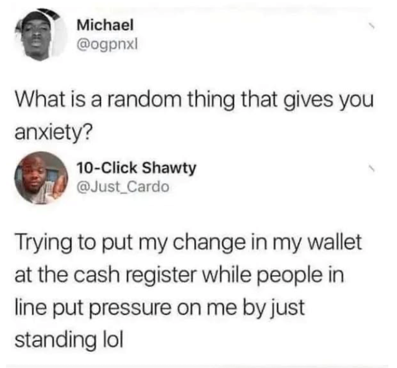 Michael @ogpnxl What is a random thing that gives you anxiety? 10-Click Shawty @Just_Cardo Trying to put my change in my wallet at the cash register while people in line put pressure on me by just standing lol