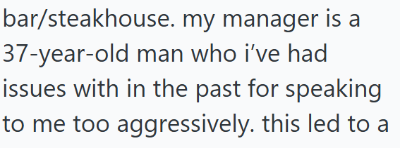 bar/steakhouse. my manager is a 37-year-old man who i've had issues with in the past for speaking to me too aggressively. this led to a