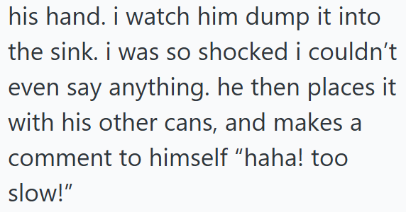 his hand. i watch him dump it into the sink. i was so shocked i couldn't even say anything. he then places it with his other cans, and makes a comment to himself "haha! too slow!"
