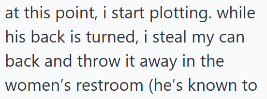 at this point, i start plotting. while his back is turned, i steal my can back and throw it away in the women's restroom (he's known to