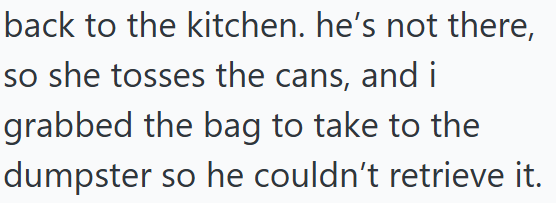 back to the kitchen. he's not there, so she tosses the cans, and i grabbed the bag to take to the dumpster so he couldn't retrieve it.