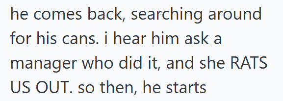 he comes back, searching around for his cans. i hear him ask a manager who did it, and she RATS US OUT. so then, he starts