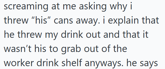 screaming at me asking why i threw "his" cans away. i explain that he threw my drink out and that it wasn't his to grab out of the worker drink shelf anyways. he says