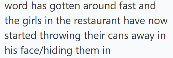 word has gotten around fast and the girls in the restaurant have now started throwing their cans away in his face/hiding them in