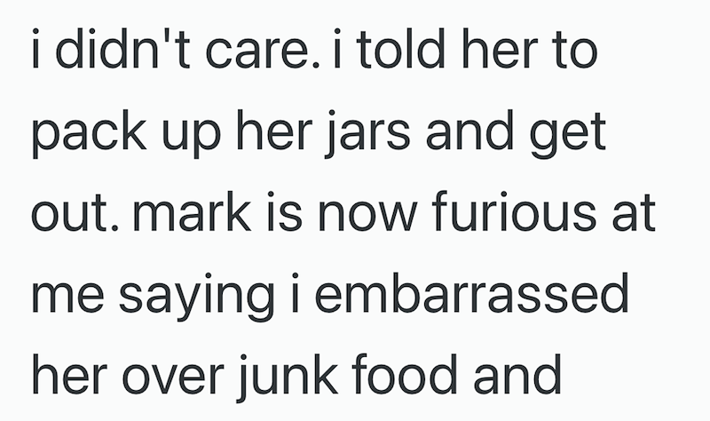 i didn't care. i told her to pack up her jars and get out. mark is now furious at me saying i embarrassed her over junk food and