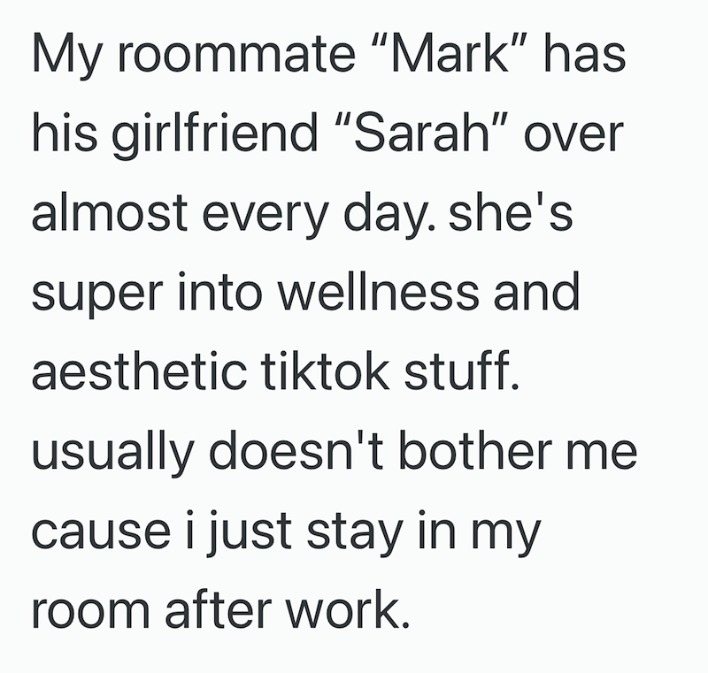 My roommate "Mark" has his girlfriend "Sarah" over almost every day. she's super into wellness and aesthetic tiktok stuff. usually doesn't bother me cause i just stay in my room after work.