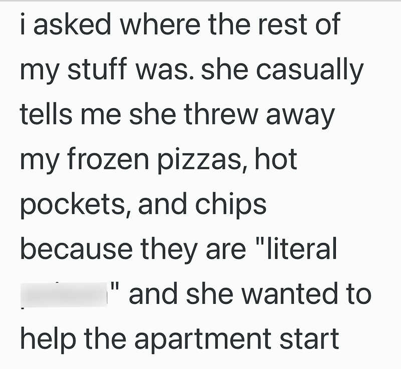 i asked where the rest of my stuff was. she casually tells me she threw away my frozen pizzas, hot pockets, and chips because they are "literal " and she wanted to help the apartment start