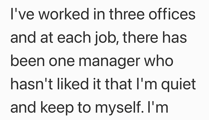 I've worked in three offices and at each job, there has been one manager who hasn't liked it that I'm quiet and keep to myself. I'm