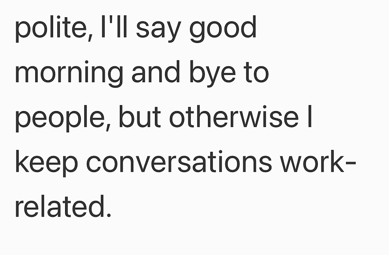 polite, I'll say good morning and bye to people, but otherwise I keep conversations work- related.