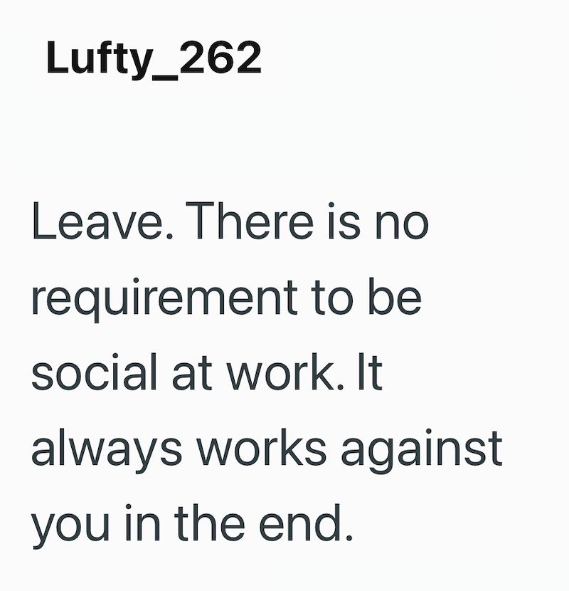 Lufty_262 Leave. There is no requirement to be social at work. It always works against you in the end.