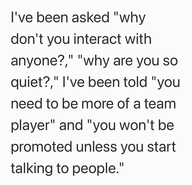 I've been asked "why don't you interact with anyone?," "why are you so quiet?," I've been told "you need to be more of a team player" and "you won't be promoted unless you start talking to people."