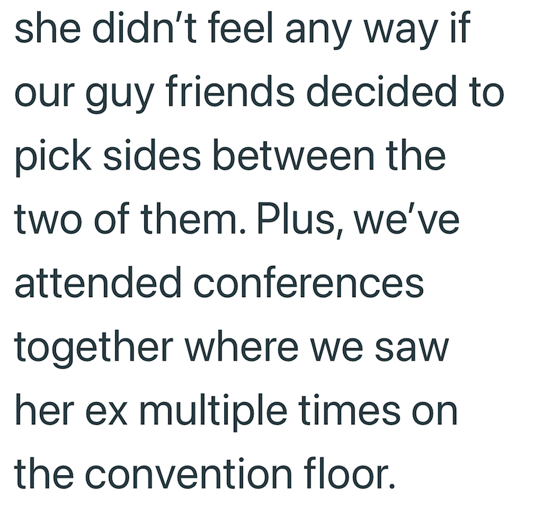 she didn't feel any way if our guy friends decided to pick sides between the two of them. Plus, we've attended conferences together where we saw her ex multiple times on the convention floor.