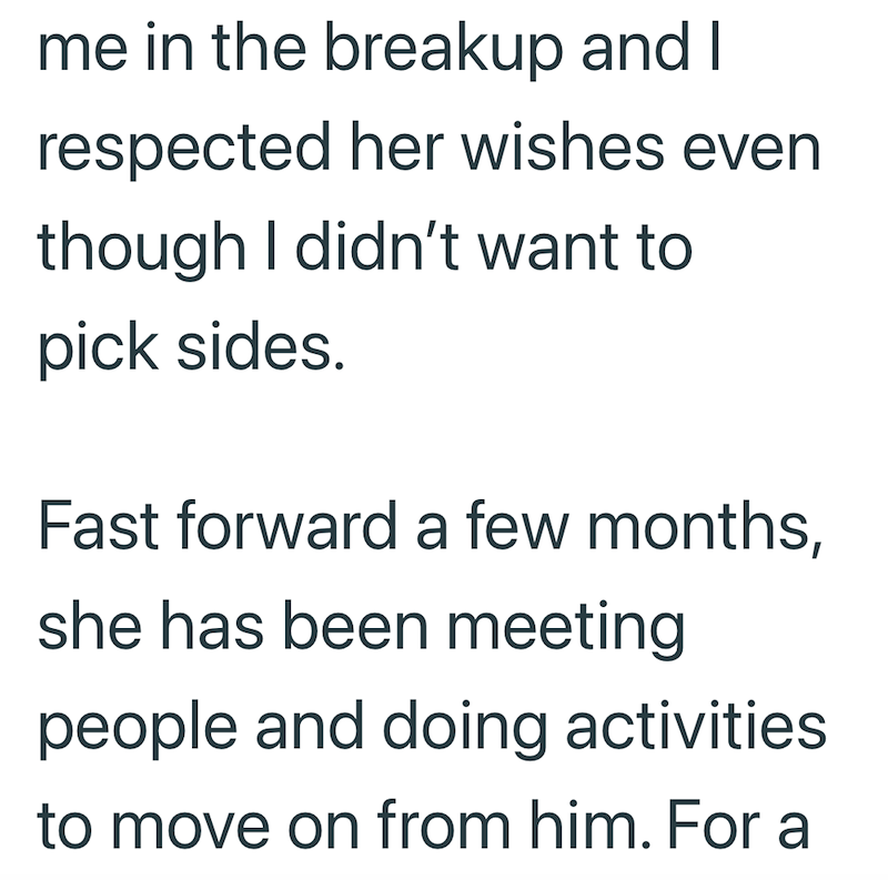 me in the breakup and I respected her wishes even though I didn't want to pick sides. Fast forward a few months, she has been meeting people and doing activities to move on from him. For a