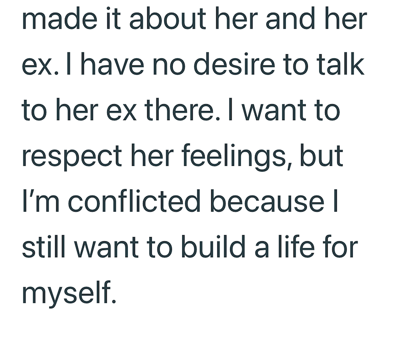 made it about her and her ex. I have no desire to talk to her ex there. I want to respect her feelings, but I'm conflicted because I still want to build a life for myself.