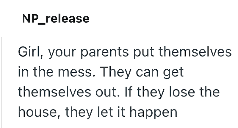 NP_release Girl, your parents put themselves in the mess. They can get themselves out. If they lose the house, they let it happen