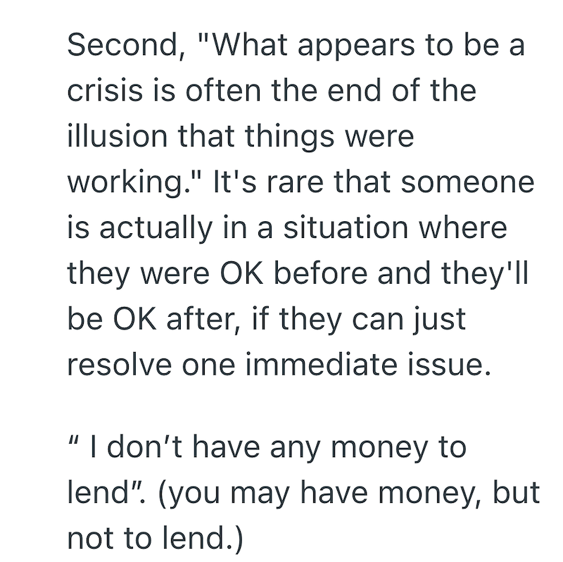 Second, "What appears to be a crisis is often the end of the illusion that things were working." It's rare that someone is actually in a situation where they were OK before and they'll be OK after, if they can just resolve one immediate issue. || I don't have any money to lend". (you may have money, but not to lend.)