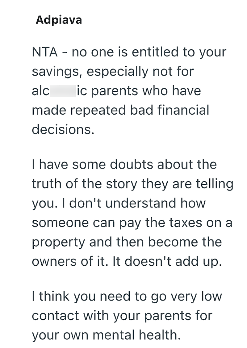 Adpiava NTA - no one is entitled to your savings, especially not for alc ic parents who have made repeated bad financial decisions. I have some doubts about the truth of the story they are telling you. I don't understand how someone can pay the taxes on a property and then become the owners of it. It doesn't add up. I think you need to go very low contact with your parents for your own mental health.