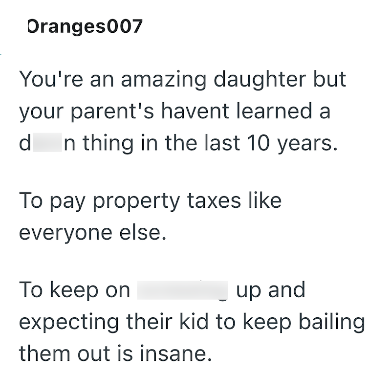 Oranges007 You're an amazing daughter but your parent's havent learned a d In thing in the last 10 years. To pay property taxes like. everyone else. To keep on up and expecting their kid to keep bailing them out is insane.