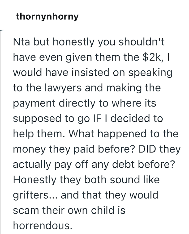 thornynhorny Nta but honestly you shouldn't have even given them the $2k, I would have insisted on speaking to the lawyers and making the payment directly to where its supposed to go IF I decided to help them. What happened to the money they paid before? DID they actually pay off any debt before? Honestly they both sound like grifters... and that they would scam their own child is horrendous.