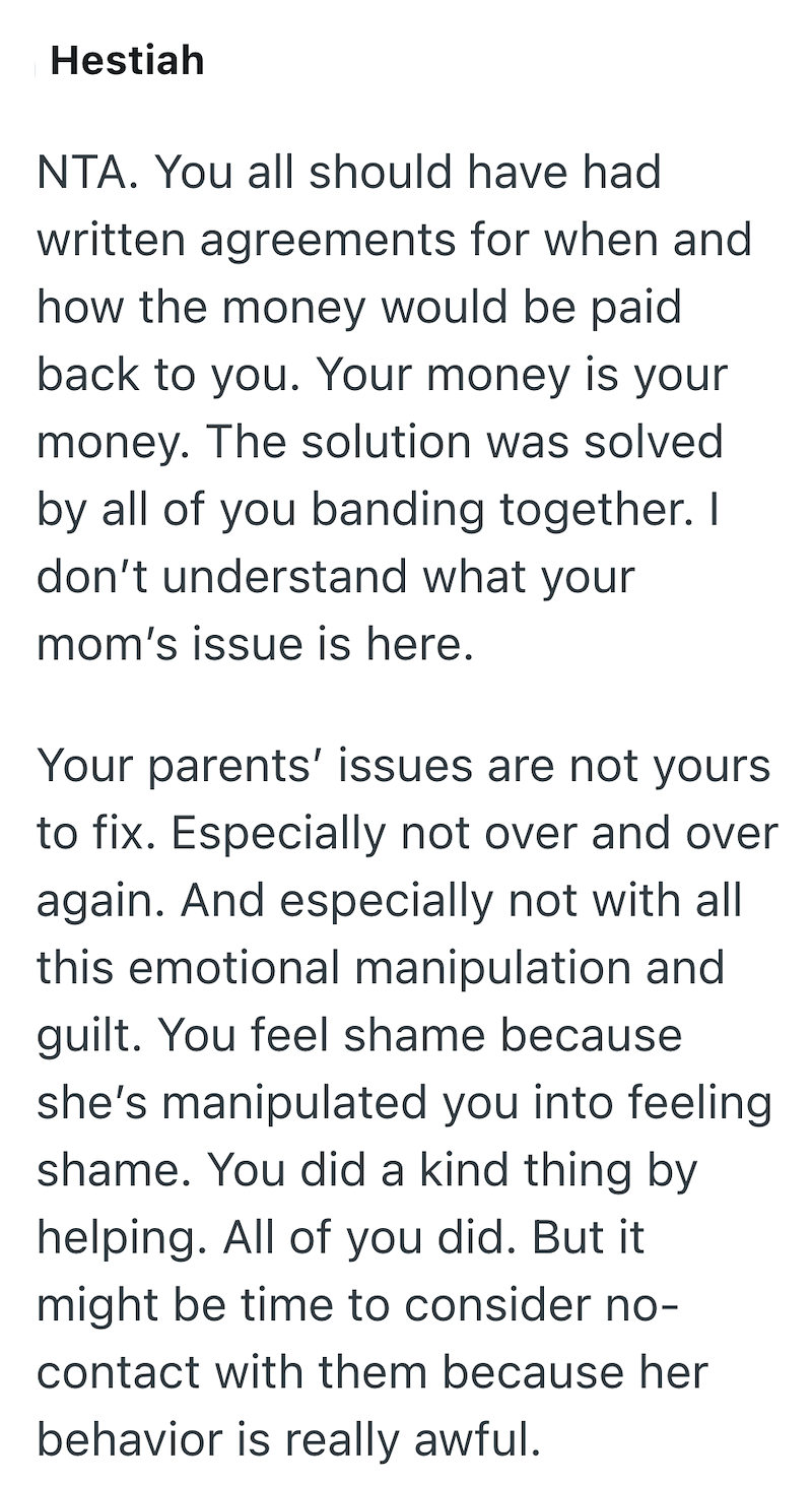 Hestiah NTA. You all should have had written agreements for when and how the money would be paid back to you. Your money is your money. The solution was solved by all of you banding together. I don't understand what your mom's issue is here. Your parents' issues are not yours to fix. Especially not over and over again. And especially not with all this emotional manipulation and guilt. You feel shame because she's manipulated you into feeling shame. You did a kind thing by helping. All of you did
