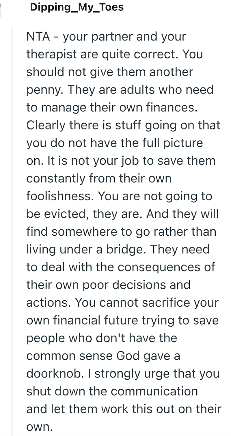 Dipping_My_Toes NTA - your partner and your therapist are quite correct. You should not give them another penny. They are adults who need to manage their own finances. Clearly there is stuff going on that you do not have the full picture on. It is not your job to save them constantly from their own foolishness. You are not going to be evicted, they are. And they will find somewhere to go rather than living under a bridge. They need to deal with the consequences of their own poor decisions and ac