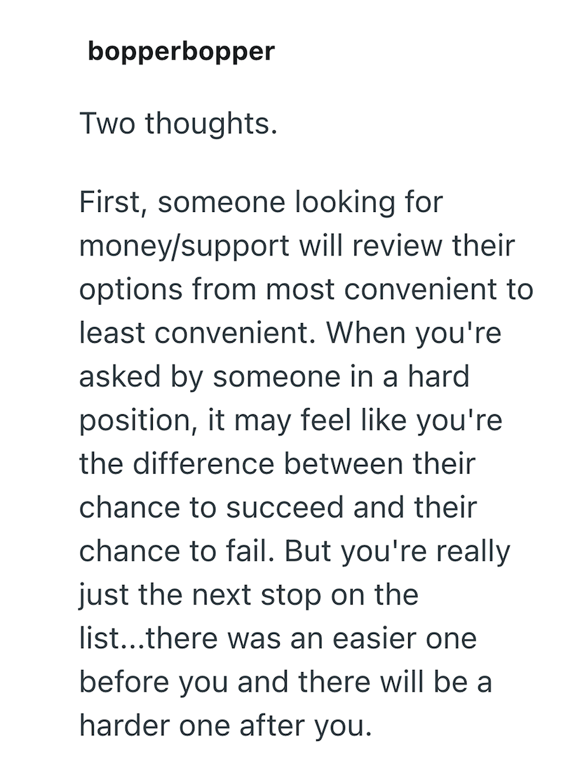 bopperbopper Two thoughts. First, someone looking for money/support will review their options from most convenient to least convenient. When you're asked by someone in a hard position, it may feel like you're the difference between their chance to succeed and their chance to fail. But you're really just the next stop on the list...there was an easier one before you and there will be a harder one after you.