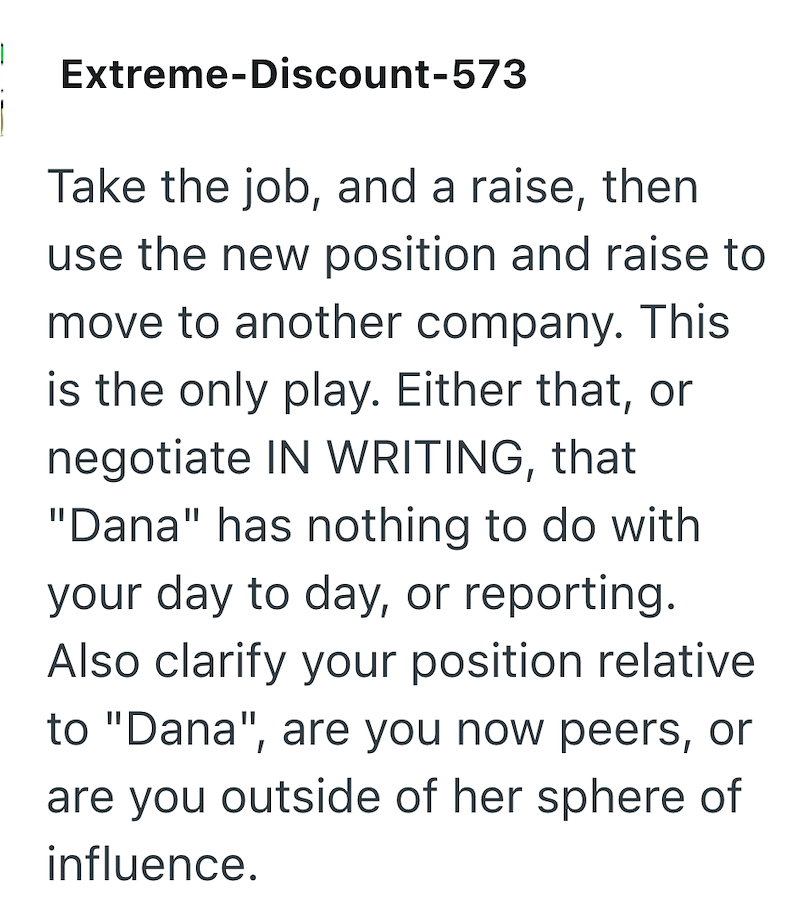 Extreme-Discount-573 Take the job, and a raise, then use the new position and raise to move to another company. This is the only play. Either that, or negotiate IN WRITING, that "Dana" has nothing to do with your day to day, or reporting. Also clarify your position relative to "Dana", are you now peers, or are you outside of her sphere of influence.