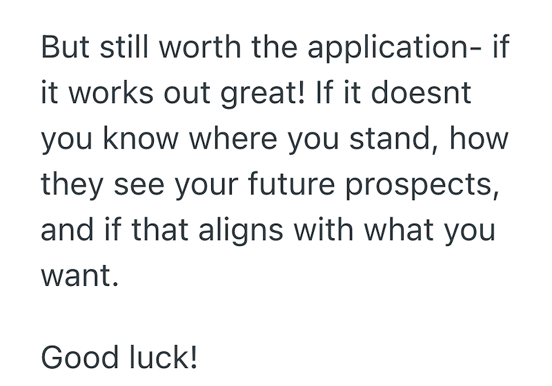 But still worth the application- if it works out great! If it doesnt you know where you stand, how they see your future prospects, and if that aligns with what you want. Good luck!