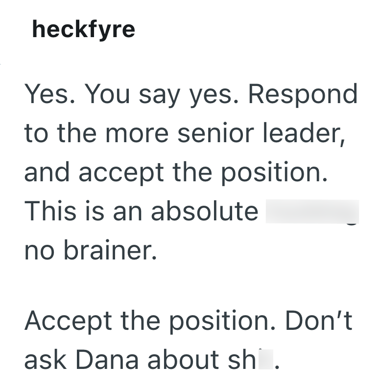 heckfyre Yes. You say yes. Respond to the more senior leader, and accept the position. This is an absolute no brainer. Accept the position. Don't ask Dana about sh.