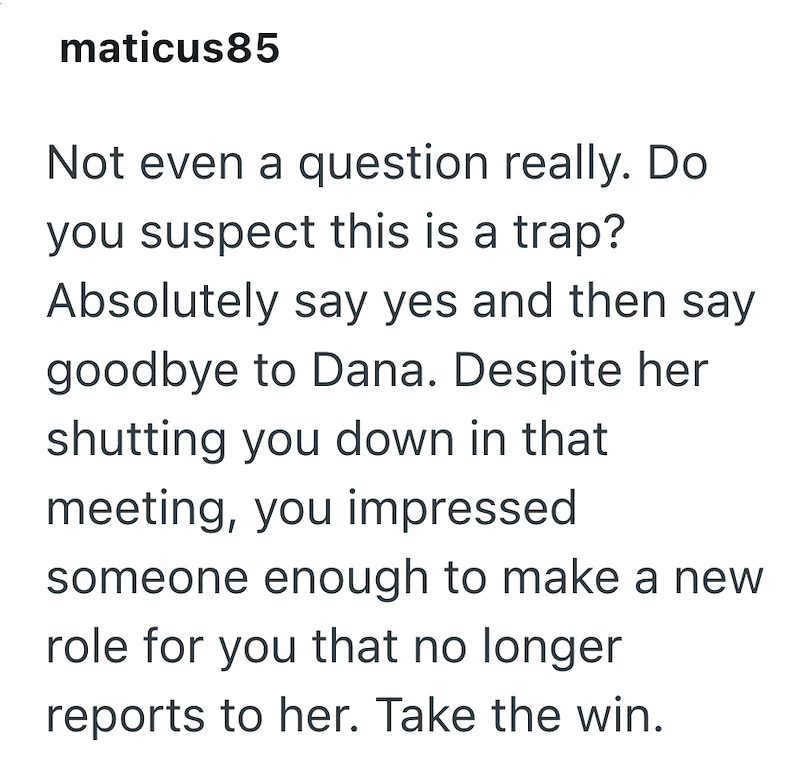maticus85 Not even a question really. Do you suspect this is a trap? Absolutely say yes and then say goodbye to Dana. Despite her shutting you down in that meeting, you impressed someone enough to make a new role for you that no longer reports to her. Take the win.