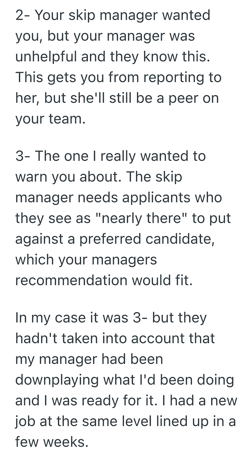 2-Your skip manager wanted you, but your manager was unhelpful and they know this. This gets you from reporting to her, but she'll still be a peer on your team. 3- The one I really wanted to warn you about. The skip manager needs applicants who they see as "nearly there" to put against a preferred candidate, which your managers recommendation would fit. In my case it was 3- but they hadn't taken into account that my manager had been downplaying what I'd been doing and I was ready for it. I had a