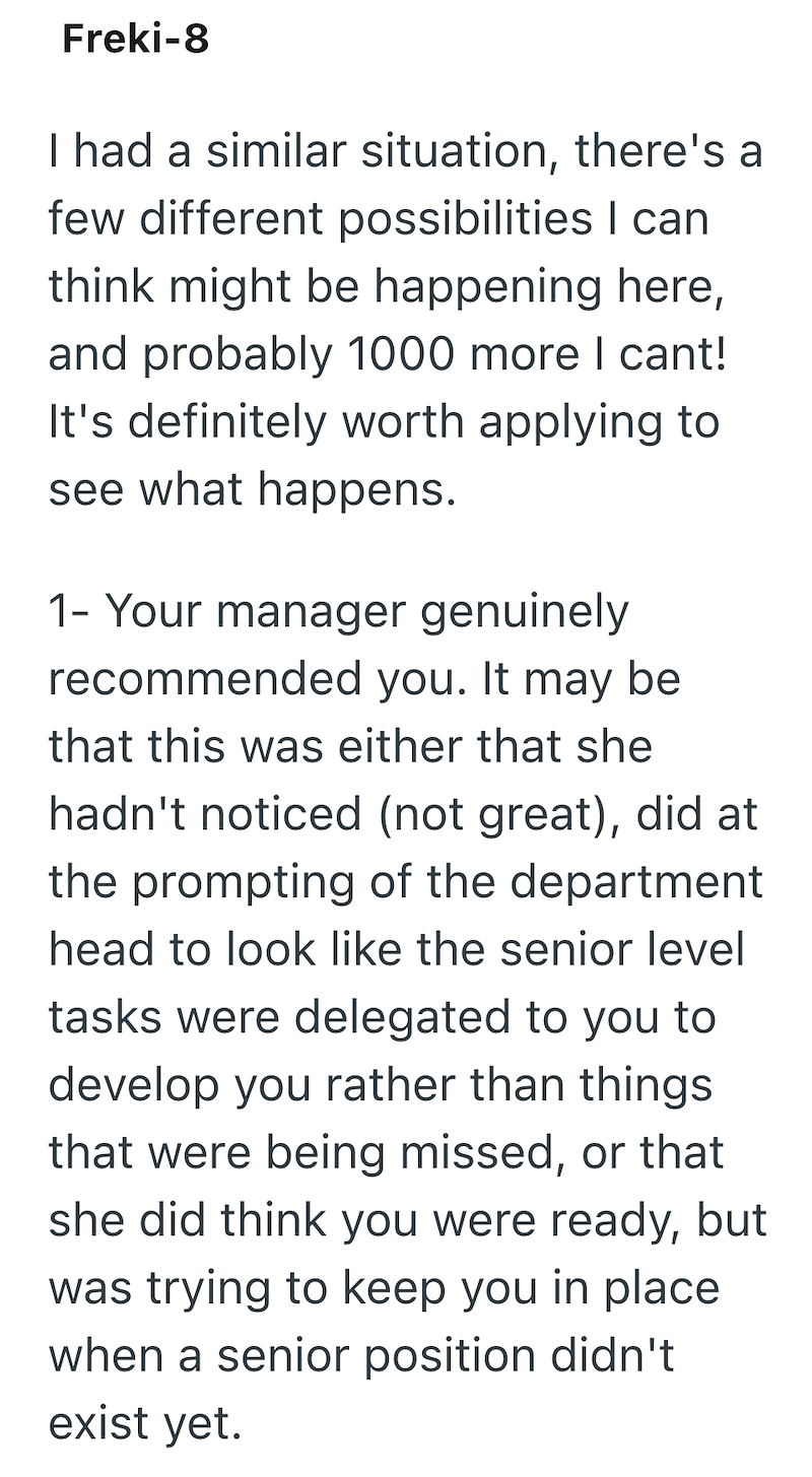 Freki-8 I had a similar situation, there's a few different possibilities I can think might be happening here, and probably 1000 more I cant! It's definitely worth applying to see what happens. 1- Your manager genuinely recommended you. It may be that this was either that she hadn't noticed (not great), did at the prompting of the department head to look like the senior level tasks were delegated to you to develop you rather than things that were being missed, or that she did think you were ready